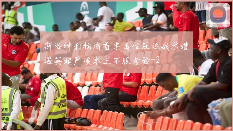 斯洛特利物浦首季高位压迫战术遭遇英超严峻水土不服考验