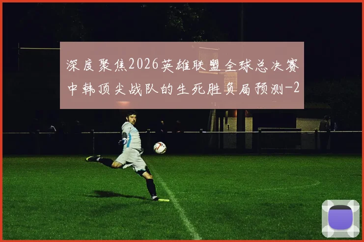 深度聚焦2026英雄联盟全球总决赛中韩顶尖战队的生死胜负局预测