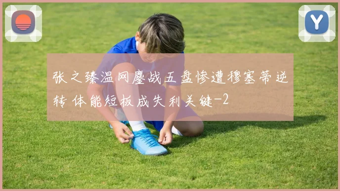 张之臻温网鏖战五盘惨遭穆塞蒂逆转 体能短板成失利关键