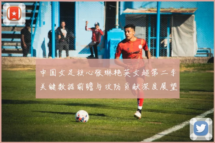 中国女足核心张琳艳英女超第二季关键数据前瞻与攻防贡献深度展望