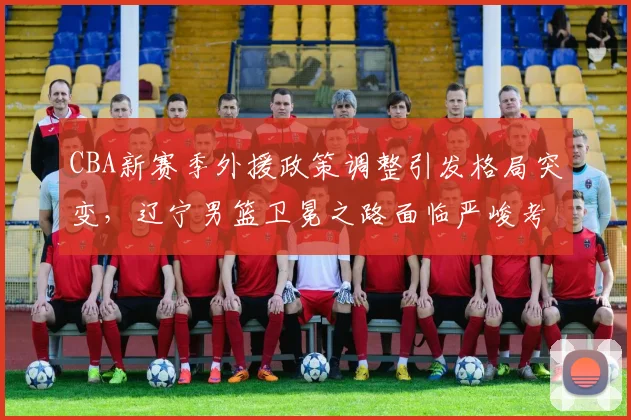 CBA新赛季外援政策调整引发格局突变，辽宁男篮卫冕之路面临严峻考验
