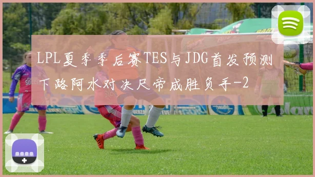 LPL夏季季后赛TES与JDG首发预测 下路阿水对决尺帝成胜负手