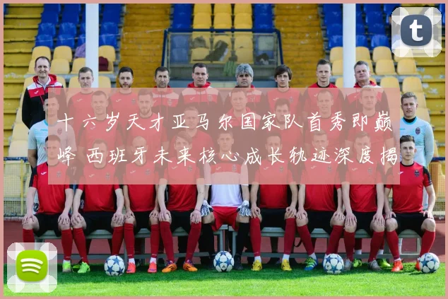 十六岁天才亚马尔国家队首秀即巅峰 西班牙未来核心成长轨迹深度揭秘