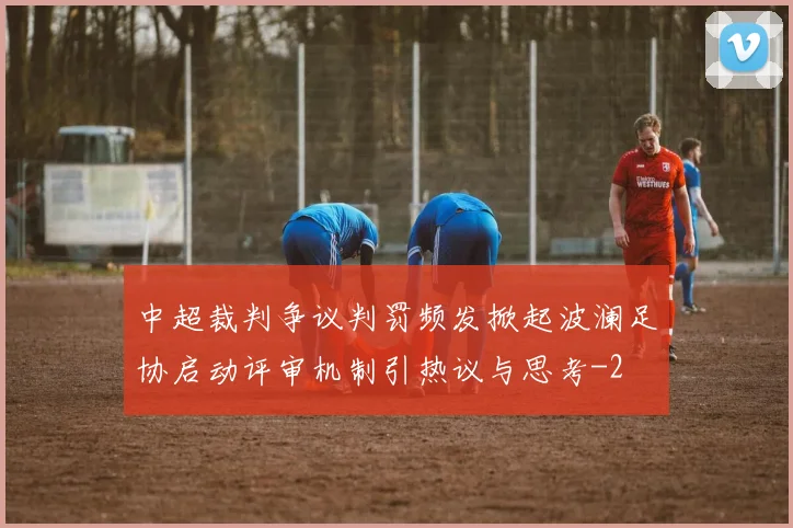 中超裁判争议判罚频发掀起波澜足协启动评审机制引热议与思考
