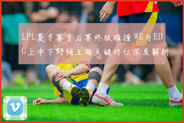 LPL夏季赛季后赛终极碰撞 WE与EDG上中下野辅五路关键对位深度解析