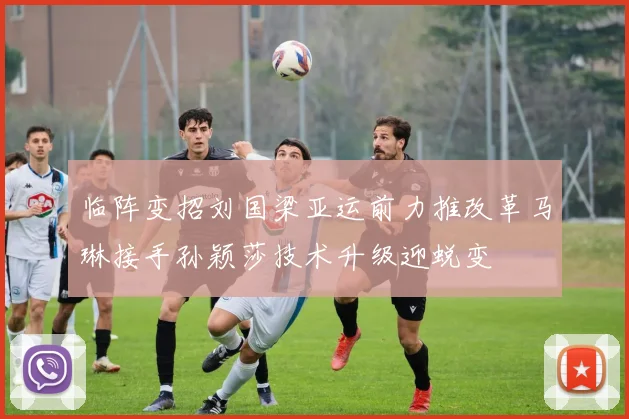 临阵变招刘国梁亚运前力推改革马琳接手孙颖莎技术升级迎蜕变