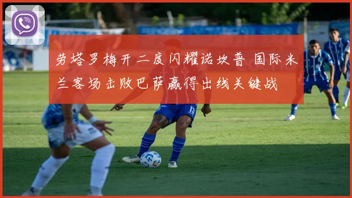 劳塔罗梅开二度闪耀诺坎普 国际米兰客场击败巴萨赢得出线关键战