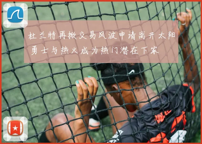 杜兰特再掀交易风波申请离开太阳 勇士与热火成为热门潜在下家