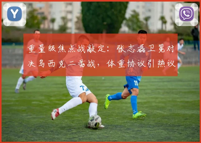 重量级焦点战敲定：张志磊卫冕对决乌西克二番战，体重协议引热议