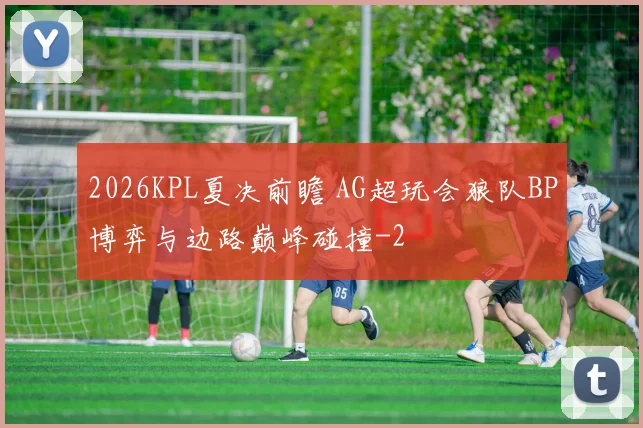 2026KPL夏决前瞻 AG超玩会狼队BP博弈与边路巅峰碰撞