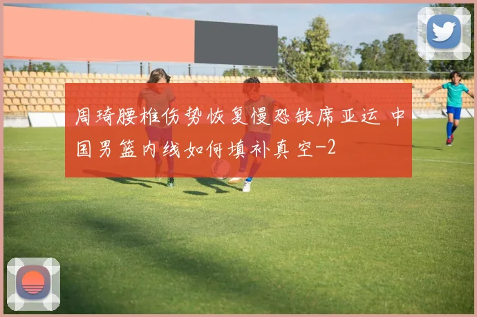 周琦腰椎伤势恢复慢恐缺席亚运 中国男篮内线如何填补真空