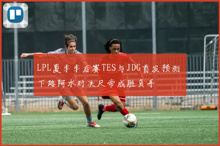 LPL夏季季后赛TES与JDG首发预测 下路阿水对决尺帝成胜负手