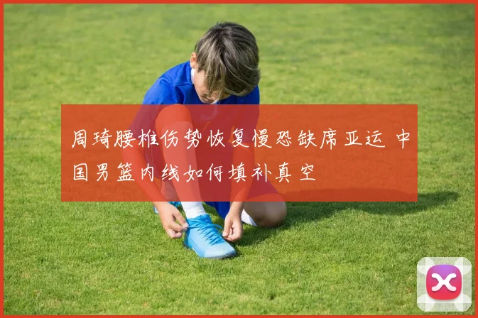 周琦腰椎伤势恢复慢恐缺席亚运 中国男篮内线如何填补真空