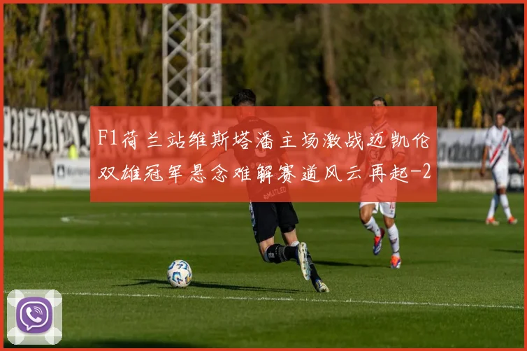 F1荷兰站维斯塔潘主场激战迈凯伦双雄冠军悬念难解赛道风云再起