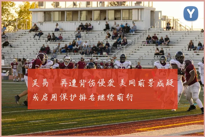 吴易昺再遭背伤侵袭 美网前景成疑或启用保护排名继续前行