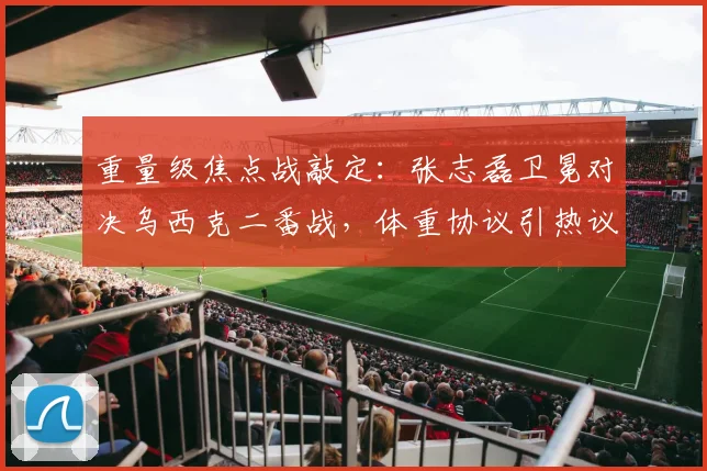 重量级焦点战敲定:张志磊卫冕对决乌西克二番战,体重协议引热议