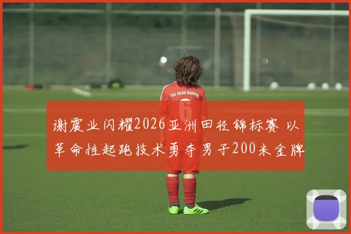 谢震业闪耀2026亚洲田径锦标赛 以革命性起跑技术勇夺男子200米金牌并创亚洲纪录