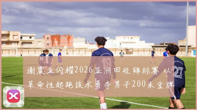 谢震业闪耀2026亚洲田径锦标赛 以革命性起跑技术勇夺男子200米金牌并创亚洲纪录