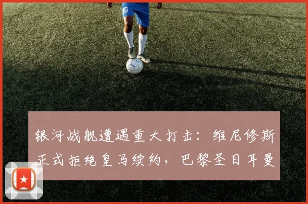 银河战舰遭遇重大打击：维尼修斯正式拒绝皇马续约，巴黎圣日耳曼计划冬窗豪掷挖角