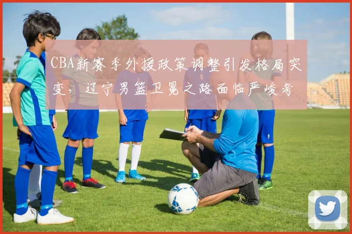 CBA新赛季外援政策调整引发格局突变，辽宁男篮卫冕之路面临严峻考验