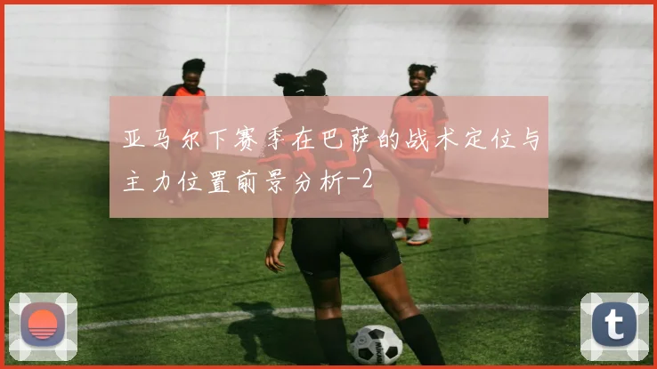 亚马尔下赛季在巴萨的战术定位与主力位置前景分析