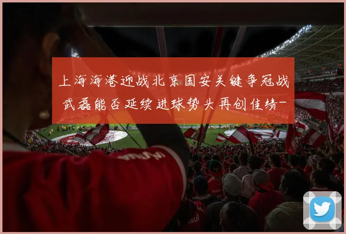 上海海港迎战北京国安关键争冠战 武磊能否延续进球势头再创佳绩