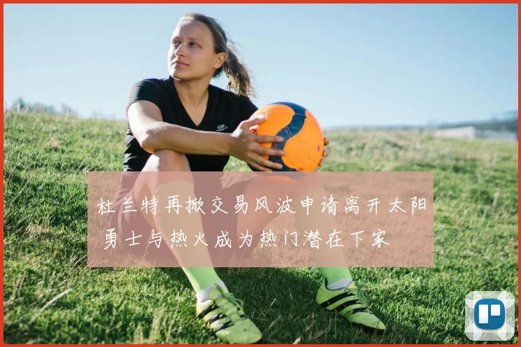 杜兰特再掀交易风波申请离开太阳 勇士与热火成为热门潜在下家